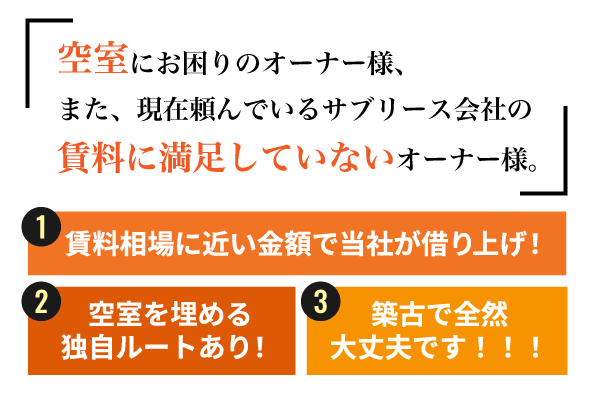 空室にお困りのオーナー様、また現在頼んでいるサブリース会社の賃料に満足していないオーナー様。賃料相場に近い金額で 当社が借り上げ！ 空室を埋める独自ルートがあります！！ 築古で全然大丈夫です！！！